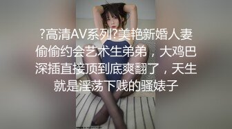 ?高清AV系列?美艳新婚人妻偷偷约会艺术生弟弟，大鸡巴深插直接顶到底爽翻了，天生就是淫荡下贱的骚婊子