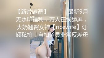 【新片速遞】  ⚫️⚫️最新9月无水印福利，万人在线舔屏，大奶翘臀女神【ricewife】订阅私拍，自扣道具非常反差母狗