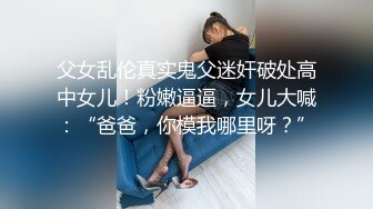 父女乱伦真实鬼父迷奸破处高中女儿！粉嫩逼逼，女儿大喊：“爸爸，你模我哪里呀？”