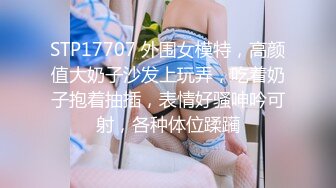 STP17707 外围女模特，高颜值大奶子沙发上玩弄，吃着奶子抱着抽插，表情好骚呻吟可射，各种体位蹂躏