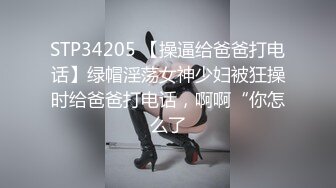 STP34205 【操逼给爸爸打电话】绿帽淫荡女神少妇被狂操时给爸爸打电话，啊啊“你怎么了