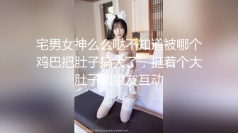 宅男女神么么哒不知道被哪个鸡巴把肚子搞大了，挺着个大肚子和狼友互动