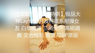 【顶级性爱终极特供】极品大神Lay爆菊开发纯欲系耐操女友 白浆喷涌 三洞全开 高能调教 交合特写 高清720P原版