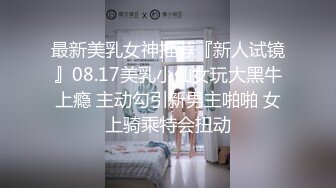 最新美乳女神推荐『新人试镜』08.17美乳小仙女玩大黑牛上瘾 主动勾引新男主啪啪 女上骑乘特会扭动