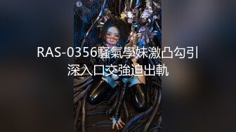 RAS-0356騷氣學妹激凸勾引深入口交強迫出軌