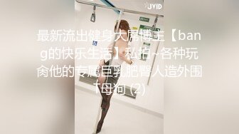 最新流出健身大屌博主【bang的快乐生活】私拍~各种玩肏他的专属巨乳肥臀人造外围T母狗 (2)