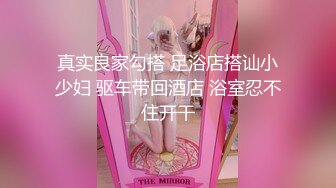 真实良家勾搭 足浴店搭讪小少妇 驱车带回酒店 浴室忍不住开干