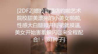 [2DF2]嫖妓哥酒店约啪艺术院校甜美漂亮的小美女啪啪,性感大白腿掀开短裙就摸逼,美女开始害羞躲闪后来全程配合! - [BT种子]