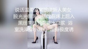 说话温柔酒窝眼镜新人美女 脱光光假屌抽插跪在床上后入  黑丝美腿骑乘搞出白浆  浴室洗澡穿小背心  湿身极度诱惑