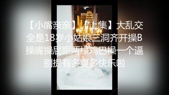 【小嘴亲亲】【上集】大乱交全是18岁小姑娘三洞齐开操B操嘴操屁眼两根鸡巴操一个逼别提有多爽多快乐啦