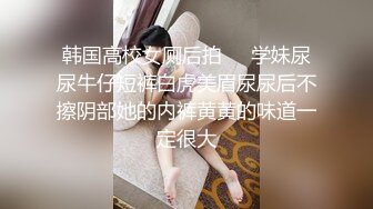 韩国高校女厕后拍❤️学妹尿尿牛仔短裤白虎美眉尿尿后不擦阴部她的内裤黄黄的味道一定很大