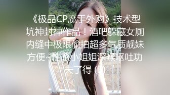 《极品CP魔手外购》技术型坑神封神作品！酒吧躲藏女厕内缝中极限偸拍超多气质靓妹方便~性感小姐姐深喉呕吐功夫了得 (3)