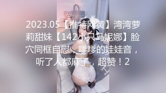 2023.05【推特网黄】湾湾萝莉甜妹【142小只马妮娜】脸穴同框自慰，嗲嗲的娃娃音，听了人都麻了，超赞！2