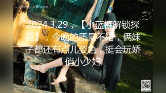 2024.3.29，【小蓝裤解锁探花】，今晚的质量不错，俩妹子都还有点儿姿色，挺会玩娇俏小少妇