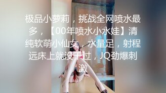 极品小萝莉，挑战全网喷水最多，【00年喷水小水娃】清纯软萌小仙女，水量足，射程远床上就没干过，JQ劲爆刺激