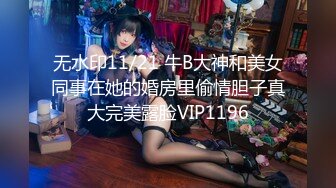 无水印11/21 牛B大神和美女同事在她的婚房里偷情胆子真大完美露脸VIP1196