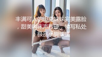 丰满可人的坦克妹妹完美露脸，甜美叫床声秒硬，特写私处，极品小蝴蝶逼