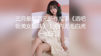 三月最新百元新作魔手《酒吧街美女靓妹》（无内无毛白虎一线天）