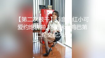 【第二次被干】抖音网红小可爱约炮群啪,18厘米大鸡巴第二轮交配大战