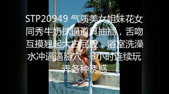 STP20949 气质美女姐妹花女同秀牛奶抹逼道具抽插，舌吻互摸翘起大白屁股，浴室洗澡水冲逼逼掰穴，3小时连续玩弄各种诱惑