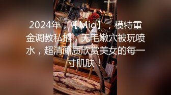 2024年，【Mio】，模特重金调教私拍，无毛嫩穴被玩喷水，超清画质欣赏美女的每一寸肌肤！