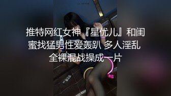 推特网红女神『星优儿』和闺蜜找猛男性爱轰趴 多人淫乱 全裸混战操成一片