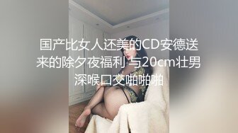 国产比女人还美的CD安德送来的除夕夜福利 与20cm壮男深喉口交啪啪啪