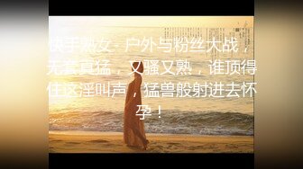 快手熟女- 户外与粉丝大战，无套真猛，又骚又熟，谁顶得住这淫叫声，猛兽般射进去怀孕！