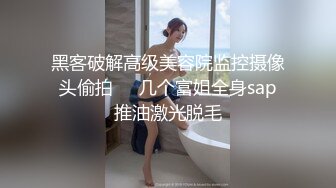 黑客破解高级美容院监控摄像头偷拍❤️几个富姐全身sap推油激光脱毛