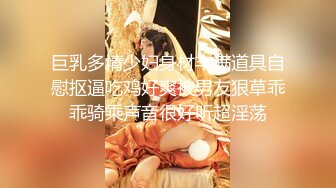 巨乳多情少妇身材丰满道具自慰抠逼吃鸡好爽被男友狠草乖乖骑乘声音很好听超淫荡