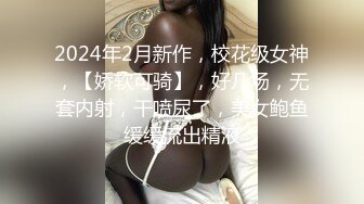 2024年2月新作，校花级女神，【娇软可骑】，好几场，无套内射，干喷尿了，美女鲍鱼缓缓流出精液