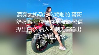 漂亮大奶孕妇吃鸡啪啪 哥哥舒服吗 上位骑乘全自动 骚逼操出白浆 后入冲刺无套输出 还能挤出奶水