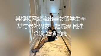 某视频网站流出美女留学生李某与老外男友一起洗澡 倒挂金钩 激情啪啪