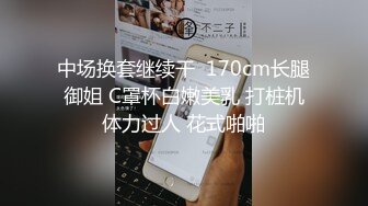 中场换套继续干  170cm长腿御姐 C罩杯白嫩美乳 打桩机体力过人 花式啪啪