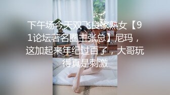 下午场今天双飞良家熟女【91论坛著名圈主张总】尼玛，这加起来年纪过百了，大哥玩得真是刺激