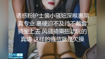 诱惑粉护士装小骚妞深喉裹屌真专业 裹硬迫不及待不戴套骑坐上去 风骚骑乘扭动玩的真嗨 这样的骚货就是欠操