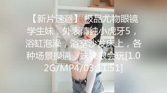 【新片速遞】 极品尤物眼镜学生妹，外表清纯小虎牙5，浴缸泡澡，浴室沙发床上，各种场景操逼，妹妹很会玩[1.02G/MP4/03:11:51]