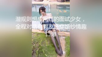 潜规则想成网红的面试少女，全程对话有男友还穿婚纱情趣口爆