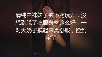 清纯白袜妹子被下药玩弄，没想到脱了衣服身材这么好，一对大奶子摸起来真舒服，捡到宝了