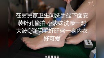 在舅舅家卫生间洗手盆下面安装针孔偸拍 小表妹洗澡一对大波Q弹阴毛好旺盛一身内衣好可爱