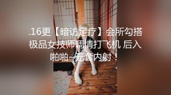 .16更【暗访足疗】会所勾搭极品女技师调情打飞机 后入啪啪~无套内射！