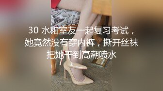  30 水和室友一起复习考试，她竟然没有穿内裤，撕开丝袜把她干到高潮喷水