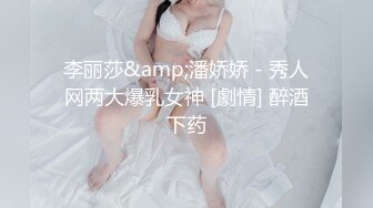 李丽莎&amp;潘娇娇 - 秀人网两大爆乳女神 [劇情] 醉酒下药