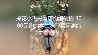 探花小飞哥酒店约炮偷拍 3000元约的学生妹??看起清纯内在闷骚