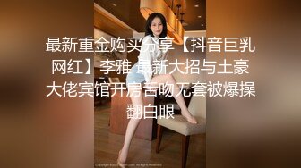 最新重金购买分享【抖音巨乳网红】李雅 最新大招与土豪大佬宾馆开房舌吻无套被爆操翻白眼