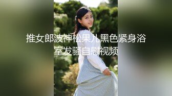 推女郎波神松果儿黑色紧身浴室发骚自慰视频