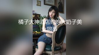  橘子大神酒店约炮大奶子美女同事