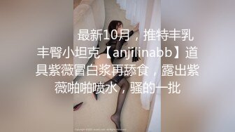 ⚫️⚫️最新10月，推特丰乳丰臀小坦克【anjilinabb】道具紫薇冒白浆再舔食，露出紫薇啪啪喷水，骚的一批