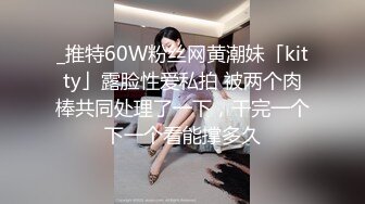 _推特60W粉丝网黄潮妹「kitty」露脸性爱私拍 被两个肉棒共同处理了一下，干完一个下一个看能撑多久