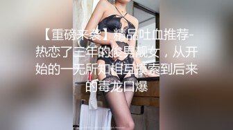 【重磅来袭】精品吐血推荐-热恋了三年的俊男靓女，从开始的一无所知相互摸索到后来的毒龙口爆